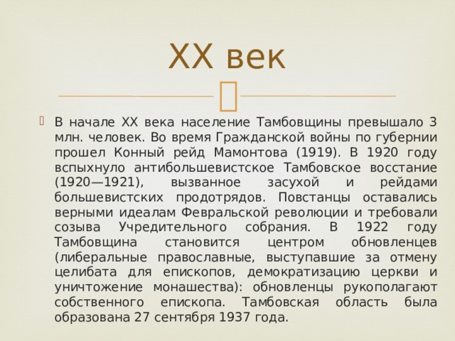 XX век В начале XX века население Тамбовщины превышало 3 млн. человек. Во время Гражданской войны по губернии прошел Конный рейд Мамонтова (1919). В 1920 году вспыхнуло антибольшевистское Тамбовское восстание (1920—1921), вызванное засухой и рейдами большевистских продотрядов. Повстанцы оставались верными идеалам Февральской революции и требовали созыва Учредительного собрания. В 1922 году Тамбовщина становится центром обновленцев (либеральные православные, выступавшие за отмену целибата для епископов, демократизацию церкви и уничтожение монашества): обновленцы рукополагают собственного епископа. Тамбовская область была образована 27 сентября 1937 года. 
