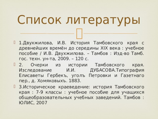 Список литературы 1.Двухжилова, И.В. История Тамбовского края с древнейших времён до середины XIX века : учебное пособие / И.В. Двухжилова. – Тамбов : Изд-во Тамб. гос. техн. ун-та, 2009. – 120 с. 2. Очерки из истории Тамбовского края. Изследование И.И. ДУБАСОВА.Типография Елисаветы Гербекъ, уголъ Петровки и Газетнаго пер., д. Хомяковыхъ. 1883. 3.Историческое краеведение: история Тамбовского края : 7-9 классы : учебное пособие для учащихся общеобразовательных учебных заведений. Тамбов : ЮЛИС, 2007 