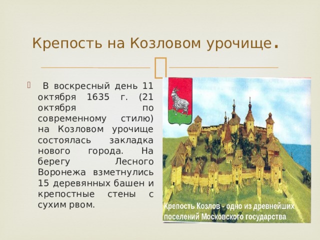Крепость на Козловом урочище .  В воскресный день 11 октября 1635 г. (21 октября по современному стилю) на Козловом урочище состоялась закладка нового города. На берегу Лесного Воронежа взметнулись 15 деревянных башен и крепостные стены с сухим рвом. 