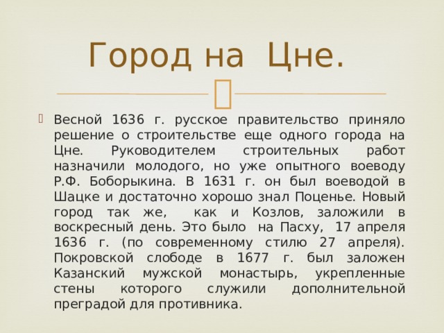Город на Цне. Весной 1636 г. русское правительство приняло решение о строительстве еще одного города на Цне. Руководителем строительных работ назначили молодого, но уже опытного воеводу Р.Ф. Боборыкина. В 1631 г. он был воеводой в Шацке и достаточно хорошо знал Поценье. Новый город так же, как и Козлов, заложили в воскресный день. Это было на Пасху, 17 апреля 1636 г. (по современному стилю 27 апреля). Покровской слободе в 1677 г. был заложен Казанский мужской монастырь, укрепленные стены которого служили дополнительной преградой для противника. 