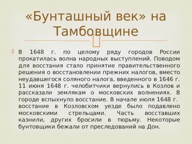 «Бунташный век» на Тамбовщине В 1648 г. по целому ряду городов России прокатилась волна народных выступлений. Поводом для восстания стало принятие правительственного решения о восстановлении прежних налогов, вместо неудавшегося соляного налога, введенного в 1646 г. 11 июня 1648 г. челобитчики вернулись в Козлов и рассказали землякам о московских волнениях. В городе вспыхнуло восстание. В начале июля 1648 г. восстание в Козловском уезде было подавлено московскими стрельцами. Часть восставших казнили, других бросили в тюрьму. Некоторые бунтовщики бежали от преследований на Дон. 