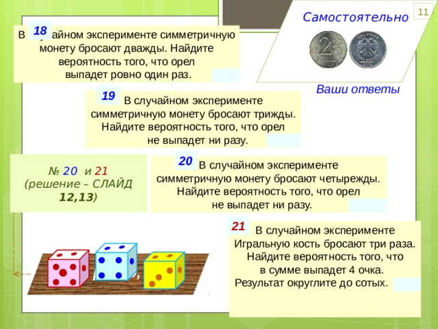 11 Самостоятельно 18 В случайном эксперименте симметричную монету бросают дважды. Найдите вероятность того, что орел  выпадет ровно один раз. 0.5 ИЛИ Ваши ответы 19 В случайном эксперименте симметричную монету бросают трижды. Найдите вероятность того, что орел  не выпадет ни разу. 0.125 20 Всего исходов ( n ) 16 № 20 и 21 (решение – СЛАЙД 12,13 ) В случайном эксперименте симметричную монету бросают четырежды. Найдите вероятность того, что орел не выпадет ни разу. 0.0625 · 2 · 2 · 2 2 6 ³ 1 (РРР) Благоприятных ( m ) 21 В случайном эксперименте Игральную кость бросают три раза. Найдите вероятность того, что в сумме выпадет 4 очка. Результат округлите до сотых. 0,01   • • • • • •  • • • • • • Всё равно, что • • • • •