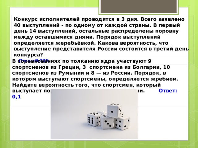 Конкурс исполнителей проводится в 3 дня. Всего заявлено 40 выступлений - по одному от каждой страны. В первый день 14 выступлений, остальные распределены поровну между оставшимися днями. Порядок выступлений определяется жеребьёвкой. Какова вероятность, что выступление представителя России состоится в третий день конкурса? Ответ:0,325.  В соревнованиях по толканию ядра участвуют 9 спортсменов из Греции, 3 спортсмена из Болгарии, 10 спортсменов из Румынии и 8 — из России. Порядок, в котором выступают спортсмены, определяется жребием. Найдите вероятность того, что спортсмен, который выступает последним, окажется из Болгарии. Ответ: 0,1