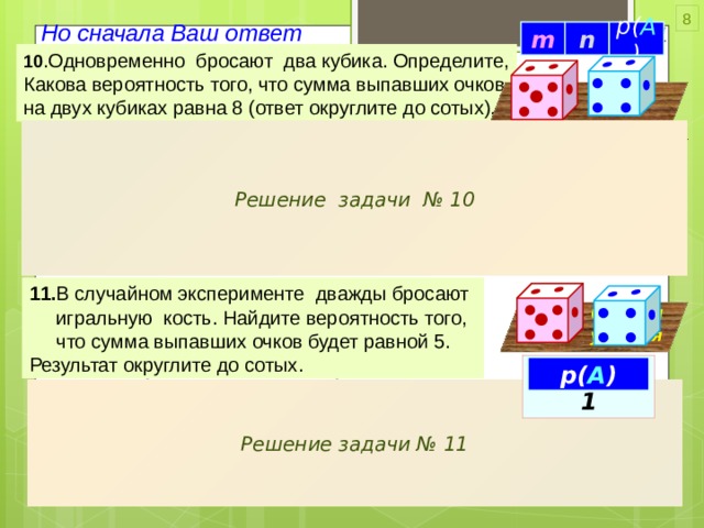 из 6 исходов по 6 случаев каждому 8 Но сначала Ваш ответ 0,14 36 5 n m p( A ) 10 .Одновременно бросают два кубика. Определите, Какова вероятность того, что сумма выпавших очков на двух кубиках равна 8 (ответ округлите до сотых). • • • • • • • • • { СУММЫ очков 8 } Событие ( А ) Решение задачи № 10 Возможные случаи Благоприятных Кубик I Кубик II очков 1 6 , 2 , 3 , 4 , 5 , 1 , случаев  -  суммы очков 8 -  m – – – – – – 2 – – – – – – – –  ( 2 , 6 ) р( А ) (4,4) ( 3 , 5 ) 6 – – – – – – 5 : 36 36 ( 6 , 2 ) Всего случаев - n ( 5 , 3 ) 11. В случайном эксперименте дважды бросают  игральную кость. Найдите вероятность того,  что сумма выпавших очков будет равной 5. Результат округлите до сотых. • • • • • • • • • • • Сравни условия • • • • • • • • p( A )=0,11 p( A ) { СУММЫ очков 5 } Событие ( А ) Решение задачи № 11 Условие: 36 - n одну кость бросить 2 раза  Всего событий:  это , всё равно, что каждому числу одной кости ОДИН раз  может быть с 1 по 6 - другой бросить ДВЕ  игральные кости !!! Благоприятных 2 m = 4 1 4 событий - суммы по 5 : 2 4 3 1 3