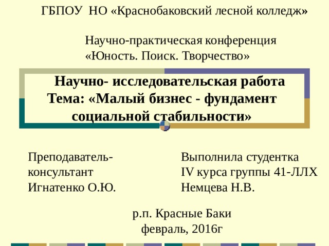 ГБПОУ НО «Краснобаковский лесной колледж » Научно-практическая конференция  «Юность. Поиск. Творчество»   Научно- исследовательская работа  Тема: « Малый бизнес - фундамент  социальной стабильности» Преподаватель-консультант Выполнила студентка Игнатенко О.Ю. IV курса группы 41-ЛЛХ Немцева Н.В. р.п. Красные Баки февраль, 2016г 