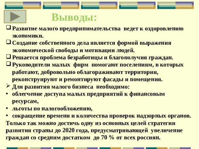 Выводы: Развитие малого предпринимательства ведет к оздоровлению экономики. Создание собственного дела является формой выражения экономической свободы и мотивации людей. Решается проблема безработицы и благополучия граждан. Руководители малых фирм помогают поселениям, в которых работают, добровольно облагораживают территории, реконструируют и ремонтируют фасады и помещения. Для развития малого бизнеса необходимо: облегчение доступа малых предприятий к финансовым ресурсам, льготы по налогообложению, сокращение времени и количества проверок надзорных органов. Только так можно достичь одну из основных целей стратегии развития страны до 2020 года, предусматривающей увеличение граждан со средним достатком до 70 % от всех россиян. 