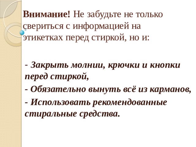 Внимание! Не забудьте не только свериться с информацией на этикетках перед стиркой, но и:   - Закрыть молнии, крючки и кнопки  перед стиркой,  - Обязательно вынуть всё из карманов, - Использовать рекомендованные  стиральные средства.    