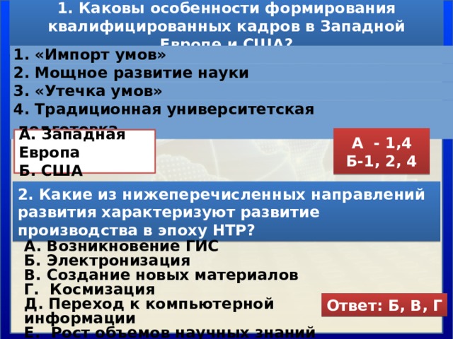 1. Каковы особенности формирования квалифицированных кадров в Западной Европе и США? 1. «Импорт умов» 2. Мощное развитие науки 3. «Утечка умов» 4. Традиционная университетская подготовка А - 1,4 Б-1, 2, 4  А. Западная Европа Б. США  2. Какие из нижеперечисленных направлений развития характеризуют развитие производства в эпоху НТР? А. Возникновение ГИС Б. Электронизация В. Создание новых материалов Г. Космизация Д. Переход к компьютерной информации Е. Рост объемов научных знаний Ответ: Б, В, Г 