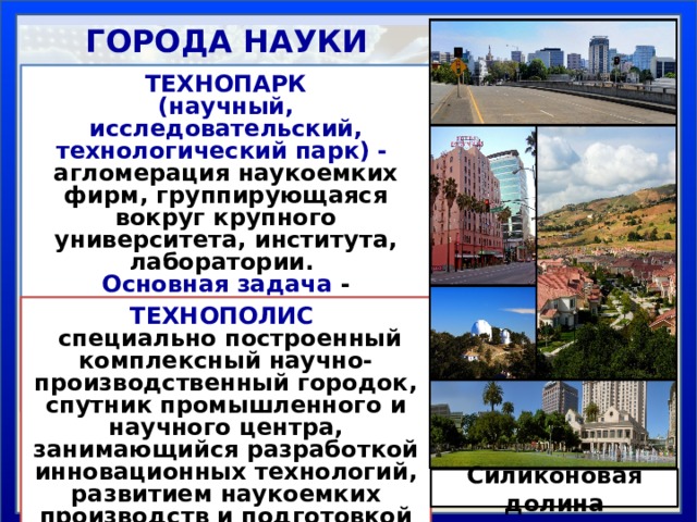 ГОРОДА НАУКИ ТЕХНОПАРК (научный, исследовательский, технологический парк) -   агломерация наукоемких фирм, группирующаяся вокpyг крупного университета, института, лаборатории. Основная задача - сокращение сроков внедрения научных идей в практику по принципу «наука - предпринимательство» ТЕХНОПОЛИС  специально построенный комплексный научно-производственный городок, спутник промышленного и научного центра, занимающийся разработкой инновационных технологий, развитием наукоемких производств и подготовкой научных кадров. Силиконовая долина 