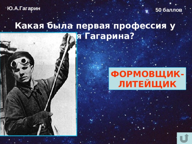 Ю.А.Гагарин 50 баллов Какая была первая профессия у Юрия Гагарина?  ФОРМОВЩИК- ЛИТЕЙЩИК 