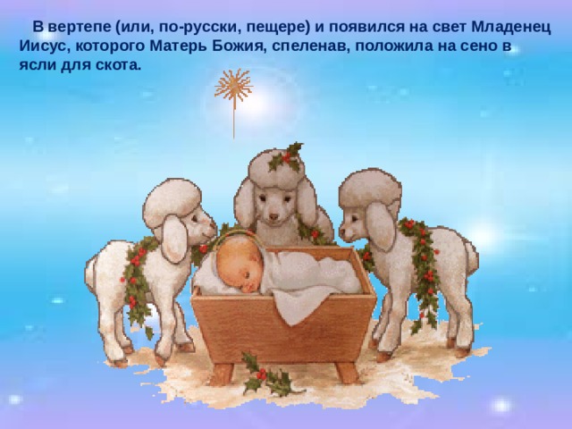  В вертепе (или, по-русски, пещере) и появился на свет Младенец Иисус, которого Матерь Божия, спеленав, положила на сено в ясли для скота. 