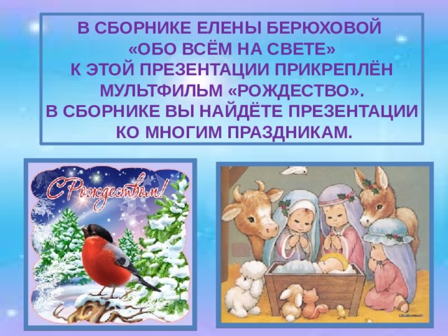 В сборнике Елены Берюховой «Обо всём на свете» к этой презентации прикреплён Мультфильм «Рождество». В сборнике вы найдёте презентации  ко многим праздникам. 