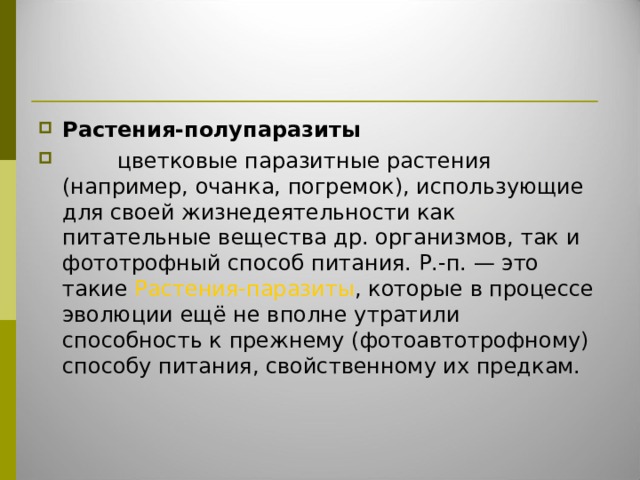 Растения-полупаразиты          цветковые паразитные растения (например, очанка, погремок), использующие для своей жизнедеятельности как питательные вещества др. организмов, так и фототрофный способ питания. Р.-п. — это такие Растения-паразиты , которые в процессе эволюции ещё не вполне утратили способность к прежнему (фотоавтотрофному) способу питания, свойственному их предкам. 