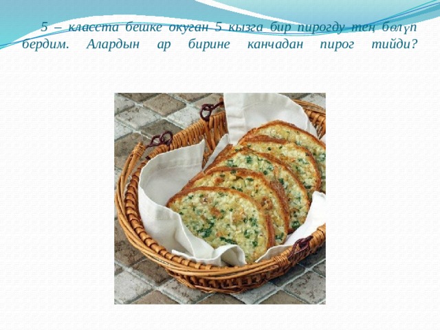  5 – класста бешке окуган 5 кызга бир пирогду тең бөлүп бердим. Алардын ар бирине канчадан пирог тийди?   