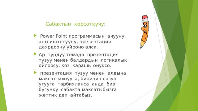 Сабактын корсоткучу:    Power Point программасын ачууну, аны иштетууну, презентация даярдоону уйроно алса. Ар турдуу темада презентация тузуу менен балдардын логикалык ойлоосу, коз карашы онуксо.  презентация тузуу менен алдына максат коюууга, биринин созун угууга тарбияланса анда биз бугунку сабакта максатыбызга жеттик деп айтабыз. 