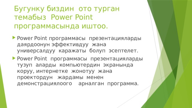 Бугунку биздин ото турган темабыз Power Point программасында иштоо. Power Point программасы презентацияларды даярдоонун эффективдуу жана универсалдуу каражаты болуп эсептелет. Power Point программасы презентацияларды тузуп аларды компьютердин экранында коруу, интернетке жонотуу жана проектордун жардамы менен демонстрациялоого арналган программа. 