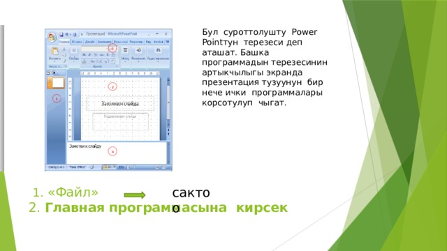 Бул суроттолушту Рower Pointтун терезеси деп аташат. Башка программадын терезесинин артыкчылыгы экранда презентация тузуунун бир нече ички программалары корсотулуп чыгат.  1. «Файл»  2. Главная программасына кирсек   сактоо 