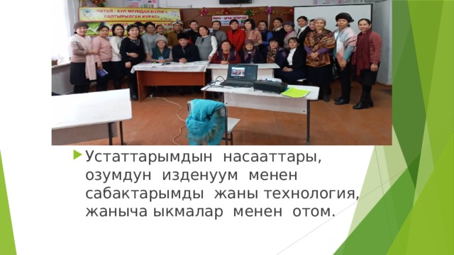 Устаттарымдын насааттары, озумдун изденуум менен сабактарымды жаны технология, жаныча ыкмалар менен отом.  
