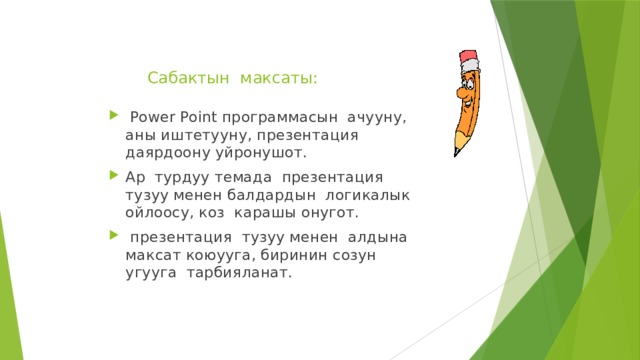 Сабактын максаты:    Power Point программасын ачууну, аны иштетууну, презентация даярдоону уйронушот. Ар турдуу темада презентация тузуу менен балдардын логикалык ойлоосу, коз карашы онугот.  презентация тузуу менен алдына максат коюууга, биринин созун угууга тарбияланат. 