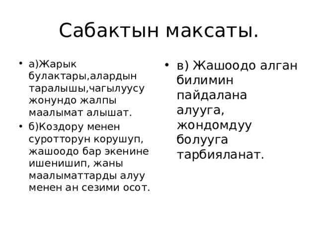 Сабактын максаты. а)Жарык булактары,алардын таралышы,чагылуусу жонундо жалпы маалымат алышат. б)Коздору менен суротторун корушуп, жашоодо бар экенине ишенишип, жаны маалыматтарды алуу менен ан сезими осот. в) Жашоодо алган билимин пайдалана алууга, жондомдуу болууга тарбияланат. 