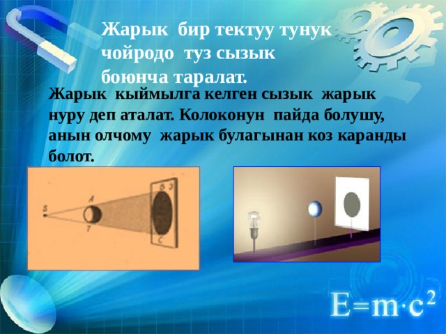 Жарык бир тектуу тунук чойродо туз сызык боюнча таралат. Жарык кыймылга келген сызык жарык нуру деп аталат. Колоконун пайда болушу, анын олчому жарык булагынан коз каранды болот. 