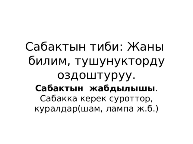 Сабактын тиби: Жаны билим, тушунукторду оздоштуруу. Сабактын жабдылышы . Сабакка керек суроттор, куралдар(шам, лампа ж.б.) 