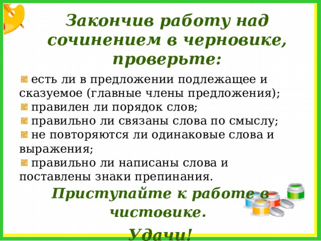 Закончив работу над сочинением в черновике, проверьте:  есть ли в предложении подлежащее и сказуемое (главные члены предложения);  правилен ли порядок слов;  правильно ли связаны слова по смыслу;  не повторяются ли одинаковые слова и выражения;  правильно ли написаны слова и поставлены знаки препинания. Приступайте к работе в чистовике.   Удачи! 