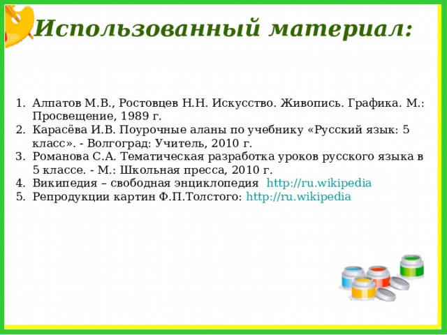 Использованный материал: Алпатов М.В., Ростовцев Н.Н. Искусство. Живопись. Графика. М.: Просвещение, 1989 г. Карасёва И.В. Поурочные аланы по учебнику «Русский язык: 5 класс». - Волгоград: Учитель, 2010 г. Романова С.А. Тематическая разработка уроков русского языка в 5 классе. - М.: Школьная пресса, 2010 г. Википедия – свободная энциклопедия http://ru.wikipedia Репродукции картин Ф.П.Толстого: http://ru.wikipedia  