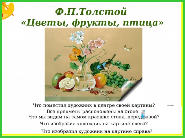 Ф.П.Толстой «Цветы, фрукты, птица» Что поместил художник в центре своей картины? Все предметы расположены на столе. Что мы видим на самом краешке стола, перед вазой? Что изобразил художник на картине слева? Что изобразил художник на картине справа? 