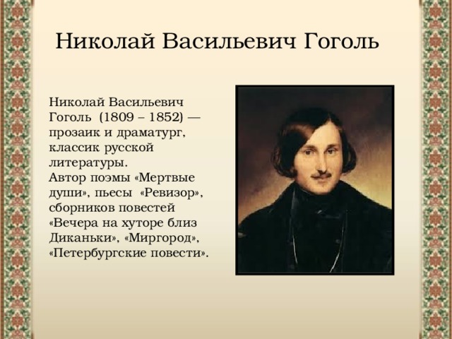 Николай Васильевич Гоголь Николай Васильевич Гоголь (1809 – 1852) — прозаик и драматург, классик русской литературы. Автор поэмы «Мертвые души», пьесы «Ревизор», сборников повестей «Вечера на хуторе близ Диканьки», «Миргород», «Петербургские повести». 