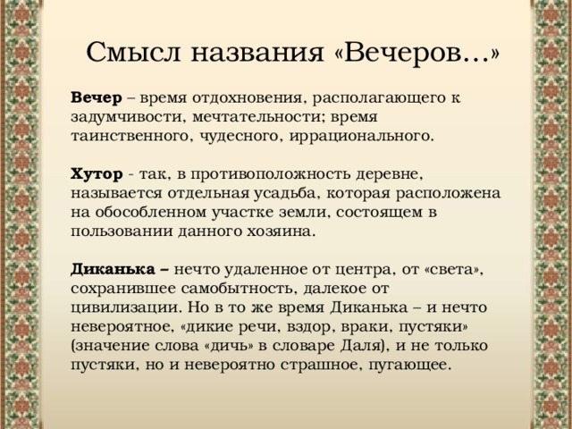 Смысл названия «Вечеров…» Вечер – время отдохновения, располагающего к задумчивости, мечтательности; время таинственного, чудесного, иррационального. Хутор  - так, в противоположность деревне, называется отдельная усадьба, которая расположена на обособленном участке земли, состоящем в пользовании данного хозяина.  Диканька – нечто удаленное от центра, от «света», сохранившее самобытность, далекое от цивилизации. Но в то же время Диканька – и нечто невероятное, «дикие речи, вздор, враки, пустяки» (значение слова «дичь» в словаре Даля), и не только пустяки, но и невероятно страшное, пугающее. 