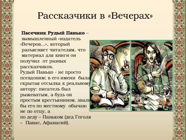 Рассказчики в «Вечерах» Пасечник Рудый Панько – вымышленный «издатель «Вечеров...», который разъясняет читателям, что материал для книги он получил от разных рассказчиков. Рудый Панько - не просто псевдоним; в его имени была скрытая отсылка к реальному автору: писатель был рыжеватым, а будь он простым крестьянином, звали бы его по местному обычаю не по отцу, а по деду – Паньком (дед Гоголя – Панас, Афанасий). 