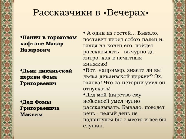 Рассказчики в «Вечерах» А один из гостей... Бывало, поставит перед собою палец и, глядя на конец его, пойдет рассказывать - вычурно да хитро, как в печатных книжках!  Вот, например, знаете ли вы дьяка диканьской церкви? Эх, голова! Что за истории умел он отпускать!  Дед мой (царство ему небесное!) умел чудно рассказывать. Бывало, поведет речь - целый день не подвинулся бы с места и все бы слушал. Панич в гороховом кафтане Макар Назарович Дьяк диканьской церкви Фома Григорьевич Дед Фомы Григорьевича Максим 