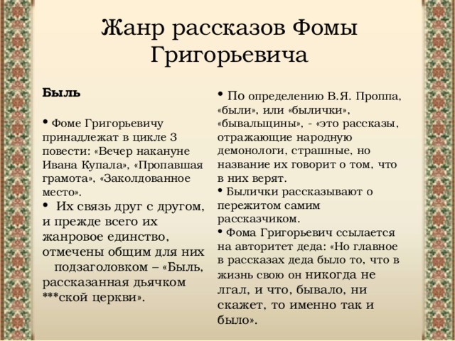 Жанр рассказов Фомы Григорьевича Быль Фоме Григорьевичу принадлежат в цикле 3 повести: «Вечер накануне Ивана Купала», «Пропавшая грамота», «Заколдованное место». Их связь друг с другом, и прежде всего их жанровое единство, отмечены общим для них подзаголовком – «Быль, рассказанная дьячком ***ской церкви». По определению В.Я. Проппа, «были», или «былички», «бывальщины», - «это рассказы, отражающие народную демонологи, страшные, но название их говорит о том, что в них верят. Былички рассказывают о пережитом самим рассказчиком.  Фома Григорьевич ссылается на авторитет деда: «Но главное в рассказах деда было то, что в жизнь свою он никогда не лгал, и что, бывало, ни скажет, то именно так и было». 