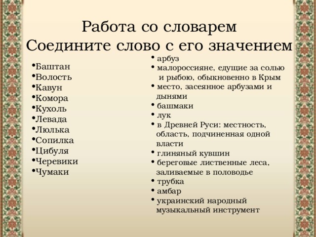 Работа со словарем Соедините слово с его значением арбуз малороссияне, едущие за солью и рыбою, обыкновенно в Крым место, засеянное арбузами и дынями башмаки лук в Древней Руси: местность, область, подчиненная одной власти глиняный кувшин береговые лиственные леса, заливаемые в половодье  трубка амбар украинский народный музыкальный инструмент Баштан Волость Кавун Комора Кухоль Левада Люлька Сопилка Цибуля Черевики Чумаки 