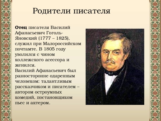 Родители писателя Отец писателя Василий Афанасьевич Гоголь-Яновский (1777 – 1825), служил при Малороссийском почтамте. В 1805 году уволился с чином коллежского асессора и женился. Василий Афанасьевич был разносторонне одаренным человеком: талантливым рассказчиком и писателем – автором остроумных комедий, постановщиком пьес и актером. 