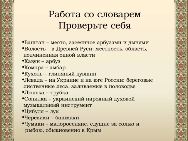 Работа со словарем Проверьте себя Баштан – место, засеянное арбузами и дынями Волость – в Древней Руси: местность, область, подчиненная одной власти Кавун – арбуз Комора – амбар Кухоль – глиняный кувшин Левада – на Украине и на юге России: береговые лиственные леса, заливаемые в половодье  Люлька – трубка Сопилка – украинский народный духовой музыкальный инструмент Цибуля – лук Черевики – башмаки Чумаки – малороссияне, едущие за солью и рыбою, обыкновенно в Крым 