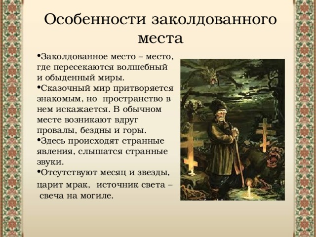 Особенности заколдованного места Заколдованное место – место, где пересекаются волшебный и обыденный миры. Сказочный мир притворяется знакомым, но пространство в нем искажается. В обычном месте возникают вдруг провалы, бездны и горы. Здесь происходят странные явления, слышатся странные звуки. Отсутствуют месяц и звезды, царит мрак, источник света – свеча на могиле. 