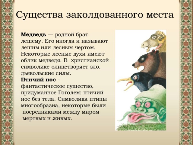 Существа заколдованного места Медведь — родной брат лешему. Его иногда и называют лешим или лесным чертом. Некоторые лесные духи имеют облик медведя. В христианской символике олицетворяет зло, дьявольские силы. Птичий нос – фантастическое существо, придуманное Гоголем: птичий нос без тела. Символика птицы многообразна, некоторые были посредниками между миром мертвых и живых. 