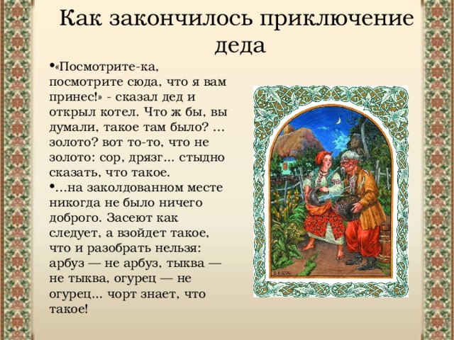 Как закончилось приключение деда «Посмотрите-ка, посмотрите сюда, что я вам принес!» - сказал дед и открыл котел. Что ж бы, вы думали, такое там было? …золото? вот то-то, что не золото: сор, дрязг... стыдно сказать, что такое. … на заколдованном месте никогда не было ничего доброго. Засеют как следует, а взойдет такое, что и разобрать нельзя: арбуз — не арбуз, тыква — не тыква, огурец — не огурец... чорт знает, что такое! 