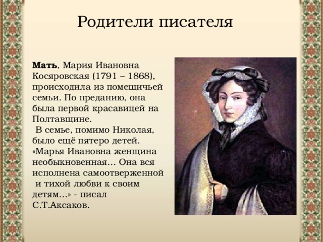 Родители писателя Мать , Мария Ивановна Косяровская (1791 – 1868), происходила из помещичьей семьи. По преданию, она была первой красавицей на Полтавщине. В семье, помимо Николая, было ещё пятеро детей. «Марья Ивановна женщина необыкновенная… Она вся исполнена самоотверженной и тихой любви к своим детям…» - писал С.Т.Аксаков. 