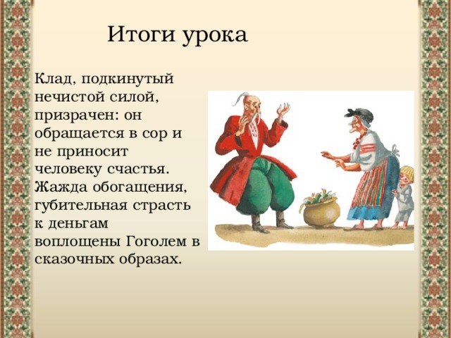 Итоги урока Клад, подкинутый нечистой силой, призрачен: он обращается в сор и не приносит человеку счастья. Жажда обогащения, губительная страсть к деньгам воплощены Гоголем в сказочных образах. 