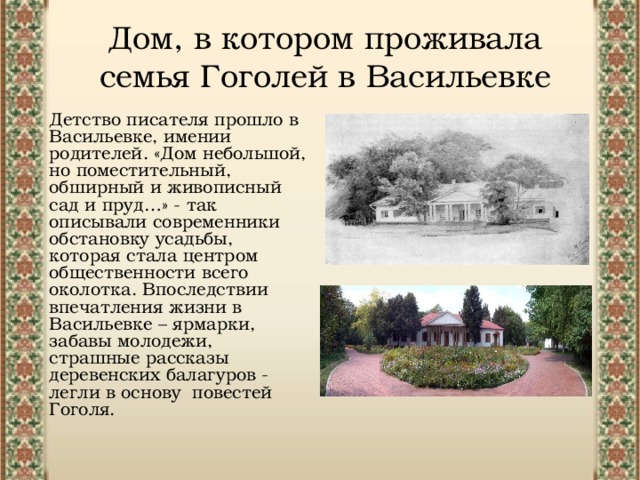 Дом, в котором проживала семья Гоголей в Васильевке Детство писателя прошло в Васильевке, имении родителей. «Дом небольшой, но поместительный, обширный и живописный сад и пруд…» - так описывали современники обстановку усадьбы, которая стала центром общественности всего околотка. Впоследствии впечатления жизни в Васильевке – ярмарки, забавы молодежи, страшные рассказы деревенских балагуров - легли в основу повестей  Гоголя. 