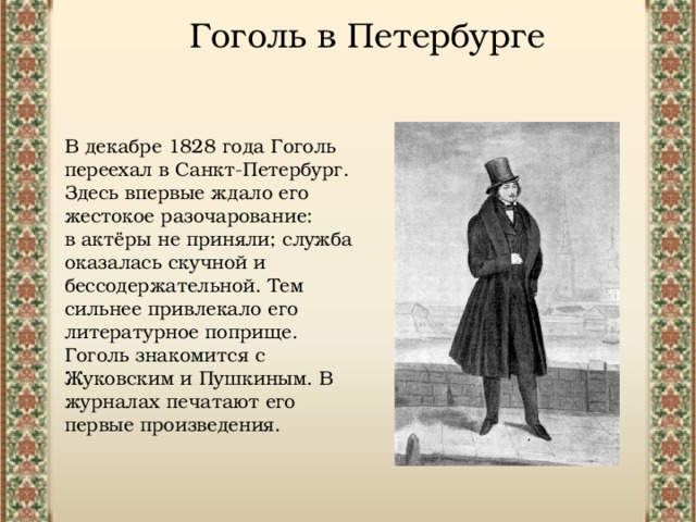 Гоголь в Петербурге В декабре 1828 года Гоголь переехал в Санкт-Петербург. Здесь впервые ждало его жестокое разочарование: в актёры не приняли; служба оказалась скучной и бессодержательной. Тем сильнее привлекало его литературное поприще.  Гоголь знакомится с Жуковским и Пушкиным. В журналах печатают его первые произведения. 