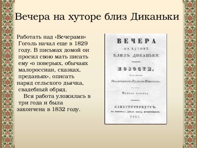 Вечера на хуторе близ Диканьки Работать над «Вечерами» Гоголь начал еще в 1829 году. В письмах домой он просил свою мать писать ему «о поверьях, обычаях малороссиан, сказках, преданьях», описать наряд сельского дьячка, свадебный обряд. Вся работа уложилась в три года и была закончена в 1832 году. 