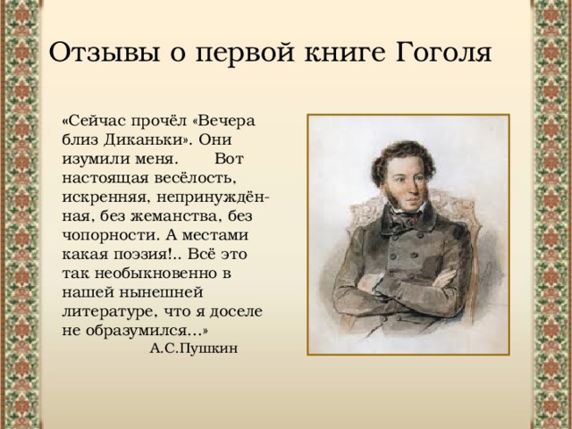 Отзывы о первой книге Гоголя « Сейчас прочёл «Вечера близ Диканьки». Они изумили меня. Вот настоящая весёлость, искренняя, непринуждён- ная, без жеманства, без чопорности. А местами какая поэзия!.. Всё это так необыкновенно в нашей нынешней литературе, что я доселе не образумился…» А.С.Пушкин 