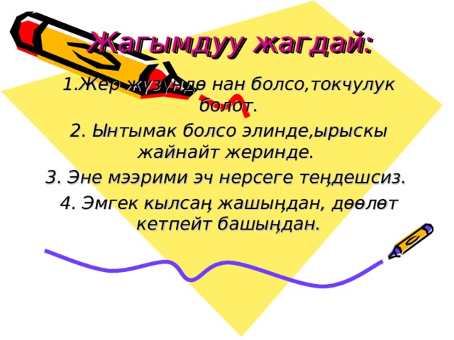 Жагымдуу жагдай: 1.Жер жүзүндө нан болсо,токчулук болот. 2. Ынтымак болсо элинде,ырыскы жайнайт жеринде. 3. Эне мээрими эч нерсеге теӊдешсиз. 4. Эмгек кылсаӊ жашыӊдан, дөөлөт кетпейт башыӊдан.  