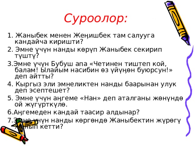 Суроолор: 1. Жаныбек менен Жеӊишбек там салууга кандайча киришти? 2. Эмне үчүн нанды көрүп Жаныбек секирип түштү? 3.Эмне үчүн Бубуш апа «Четинен тиштеп кой, балам! Ылайым насибин өз үйүӊөн буюрсун!» деп айтты? 4. Кыргыз эли эмнеликтен нанды баарынан улук деп эсептешет? 5. Эмне үчүн аӊгеме «Нан» деп аталганы жөнүндө ой жүгүрткүлө. 6.Аӊгемеден кандай таасир алдынар? 7.Эмне үчүн нанды көргөндө Жаныбектин жүрөгү жанып кетти? 