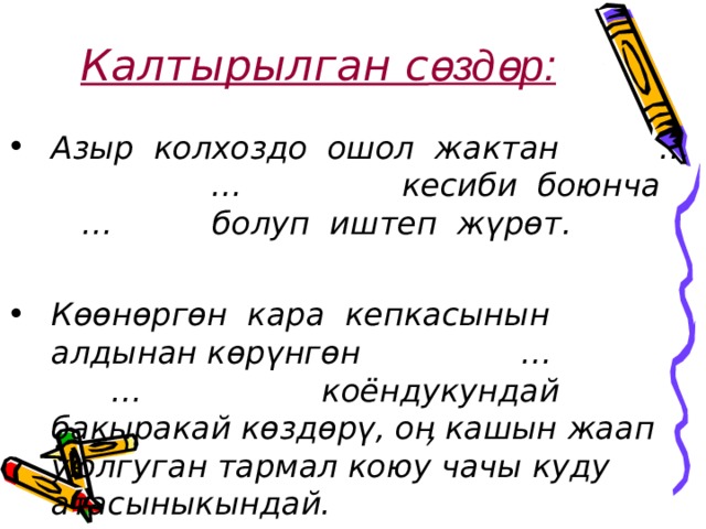 Калтырылган с өздөр: Азыр колхоздо ошол жактан … … кесиби боюнча … болуп иштеп жүрөт.  Көөнөргөн кара кепкасынын алдынан көрүнгөн … … коёндукундай бакыракай көздөрү, оӊ кашын жаап уюлгуган тармал коюу чачы куду атасыныкындай.  