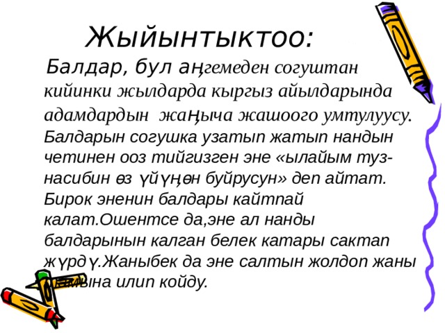  Жыйынтыктоо:   Балдар, бул а ӊгемеден согуштан кийинки жылдарда кыргыз айылдарында адамдардын жаӊыча жашоого умтулуусу.  Балдарын согушка узатып жатып нандын четинен ооз тийгизген эне «ылайым туз-насибин өз үйү ӊ өн буйрусун» деп айтат. Бирок эненин балдары кайтпай калат.Ошентсе да,эне ал нанды балдарынын калган белек катары сактап жүрдү.Жаныбек да эне салтын жолдоп жаны тамына илип койду. 